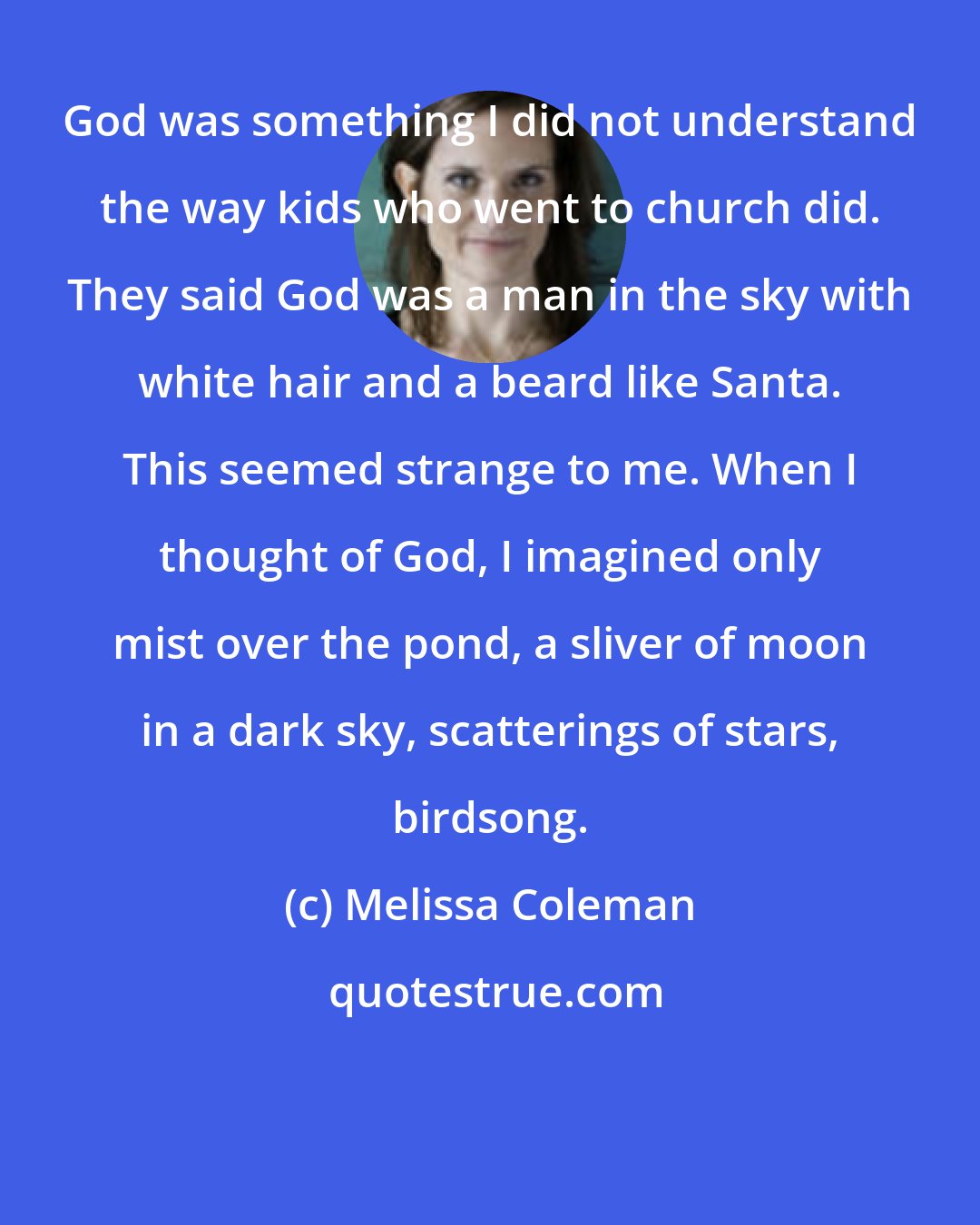Melissa Coleman: God was something I did not understand the way kids who went to church did. They said God was a man in the sky with white hair and a beard like Santa. This seemed strange to me. When I thought of God, I imagined only mist over the pond, a sliver of moon in a dark sky, scatterings of stars, birdsong.
