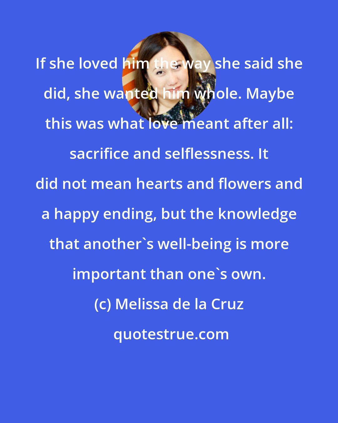 Melissa de la Cruz: If she loved him the way she said she did, she wanted him whole. Maybe this was what love meant after all: sacrifice and selflessness. It did not mean hearts and flowers and a happy ending, but the knowledge that another's well-being is more important than one's own.