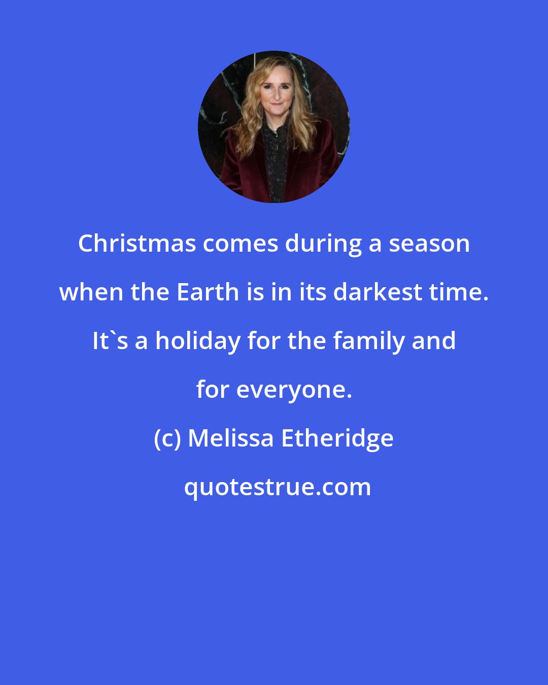 Melissa Etheridge: Christmas comes during a season when the Earth is in its darkest time. It's a holiday for the family and for everyone.