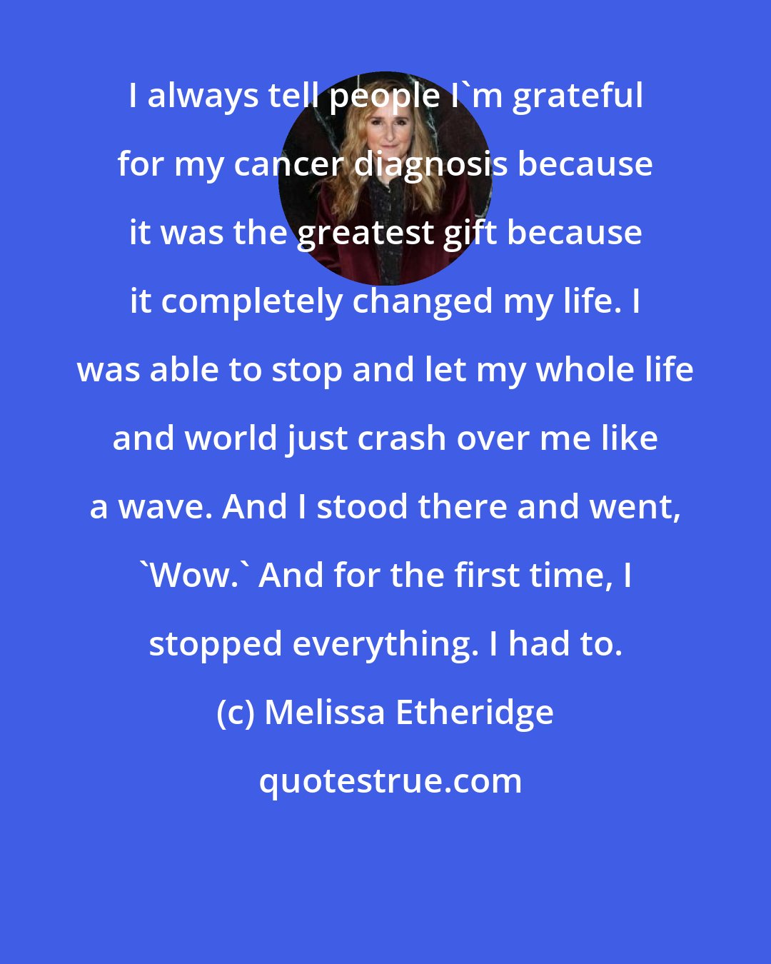 Melissa Etheridge: I always tell people I'm grateful for my cancer diagnosis because it was the greatest gift because it completely changed my life. I was able to stop and let my whole life and world just crash over me like a wave. And I stood there and went, 'Wow.' And for the first time, I stopped everything. I had to.