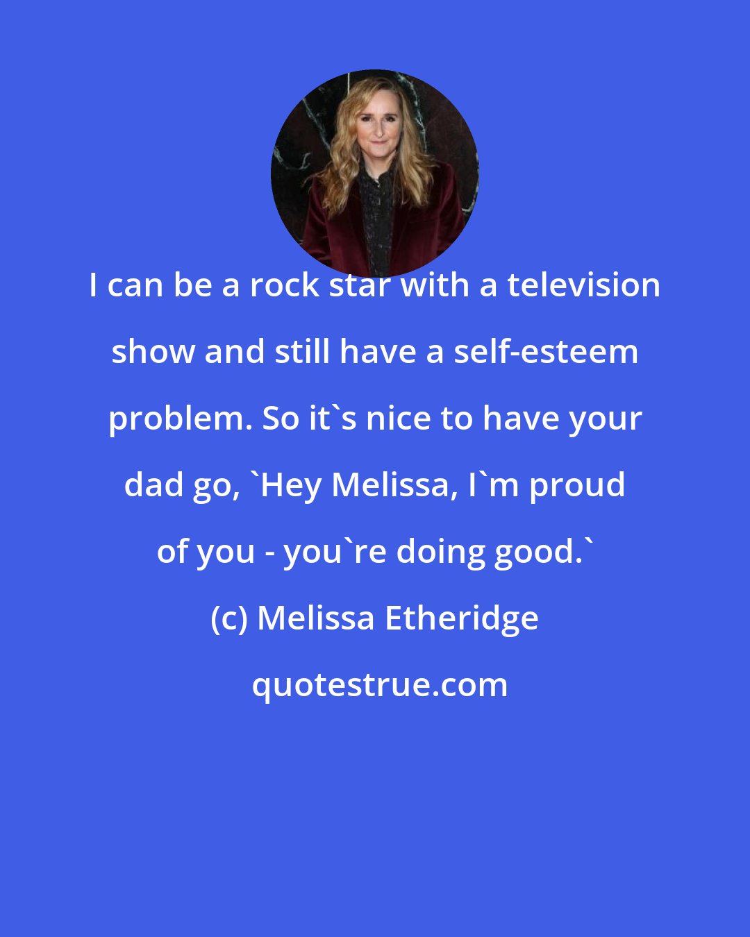 Melissa Etheridge: I can be a rock star with a television show and still have a self-esteem problem. So it's nice to have your dad go, 'Hey Melissa, I'm proud of you - you're doing good.'