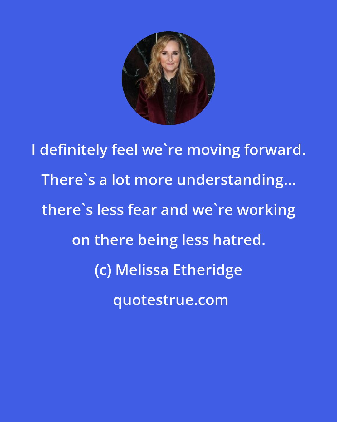 Melissa Etheridge: I definitely feel we're moving forward. There's a lot more understanding... there's less fear and we're working on there being less hatred.