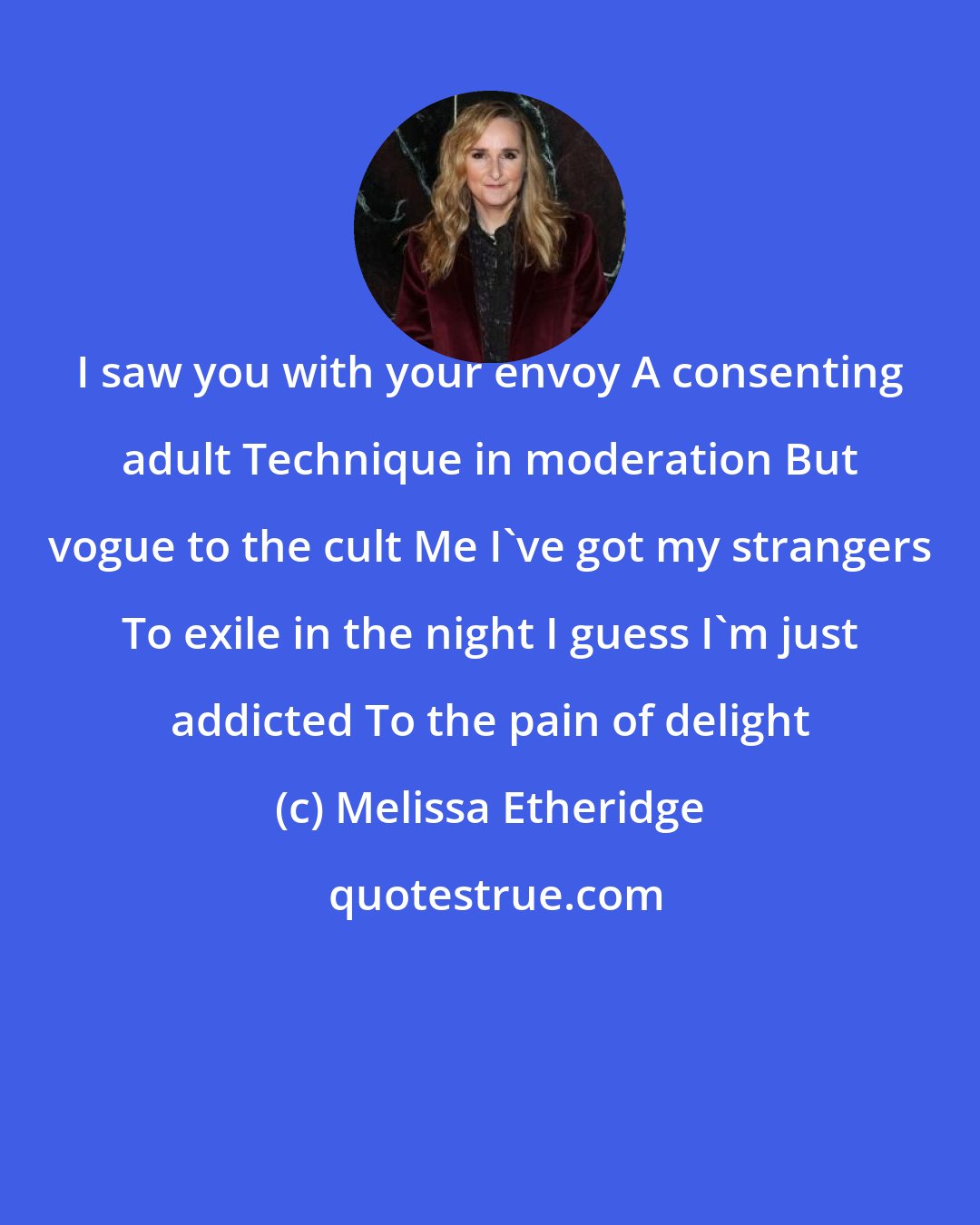 Melissa Etheridge: I saw you with your envoy A consenting adult Technique in moderation But vogue to the cult Me I've got my strangers To exile in the night I guess I'm just addicted To the pain of delight