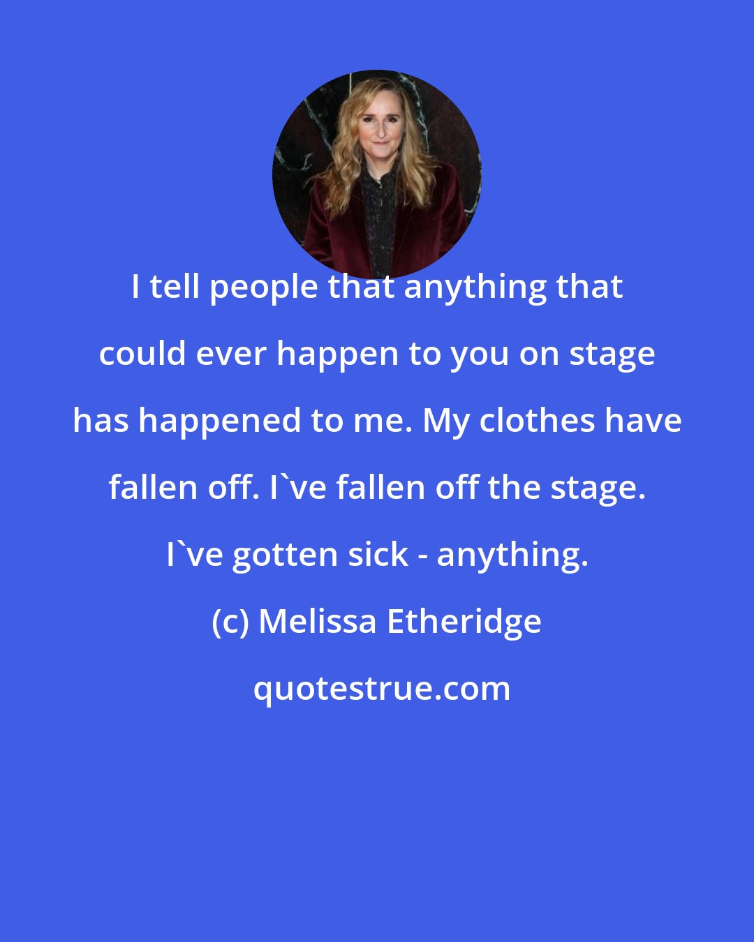 Melissa Etheridge: I tell people that anything that could ever happen to you on stage has happened to me. My clothes have fallen off. I've fallen off the stage. I've gotten sick - anything.