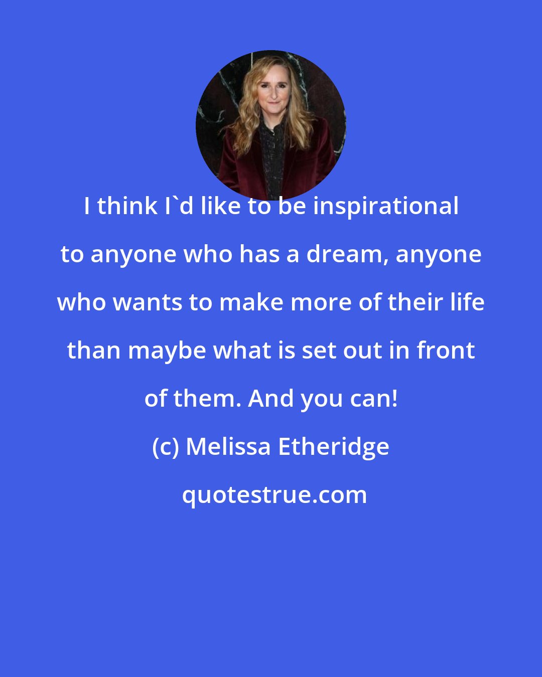 Melissa Etheridge: I think I'd like to be inspirational to anyone who has a dream, anyone who wants to make more of their life than maybe what is set out in front of them. And you can!