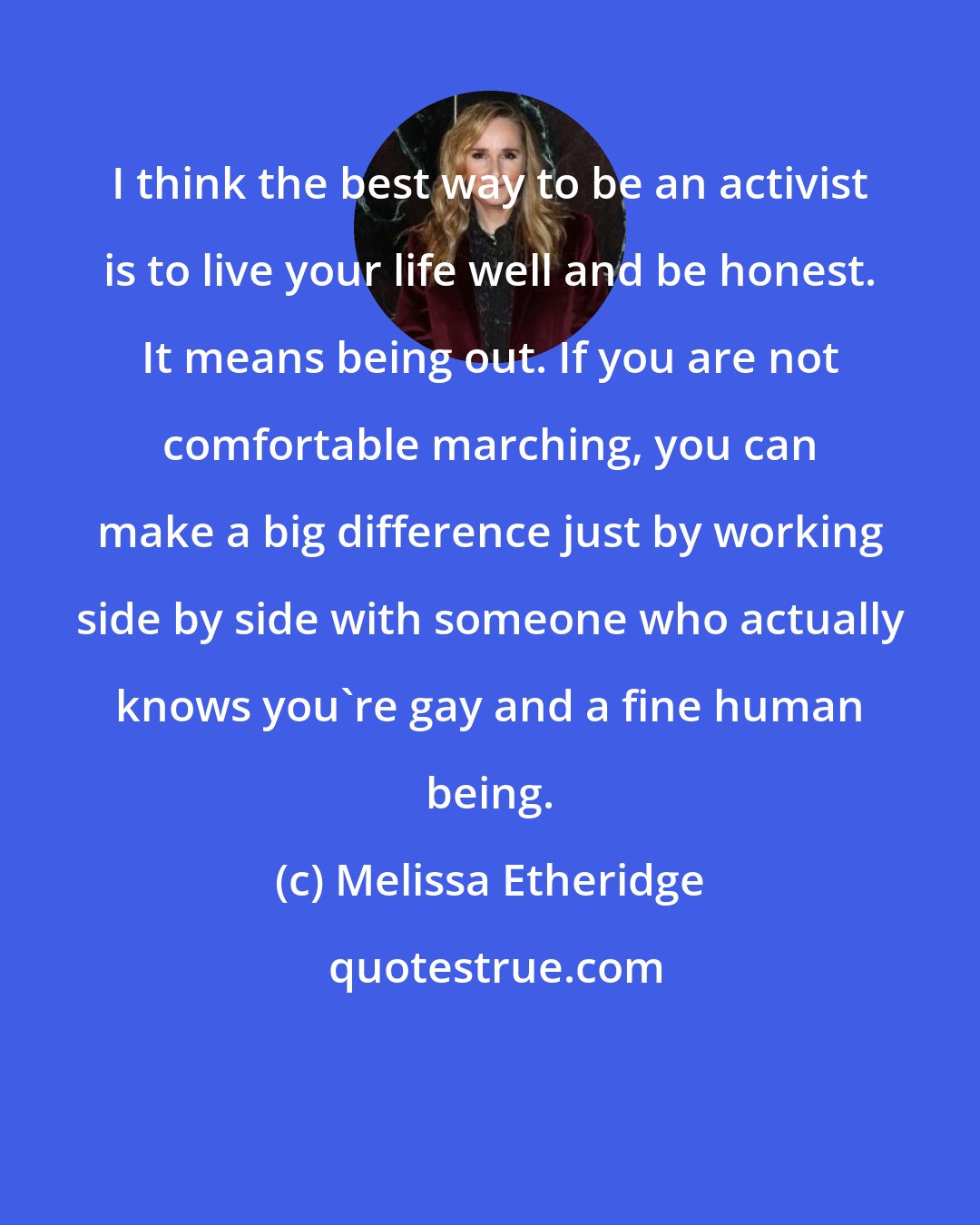 Melissa Etheridge: I think the best way to be an activist is to live your life well and be honest. It means being out. If you are not comfortable marching, you can make a big difference just by working side by side with someone who actually knows you're gay and a fine human being.