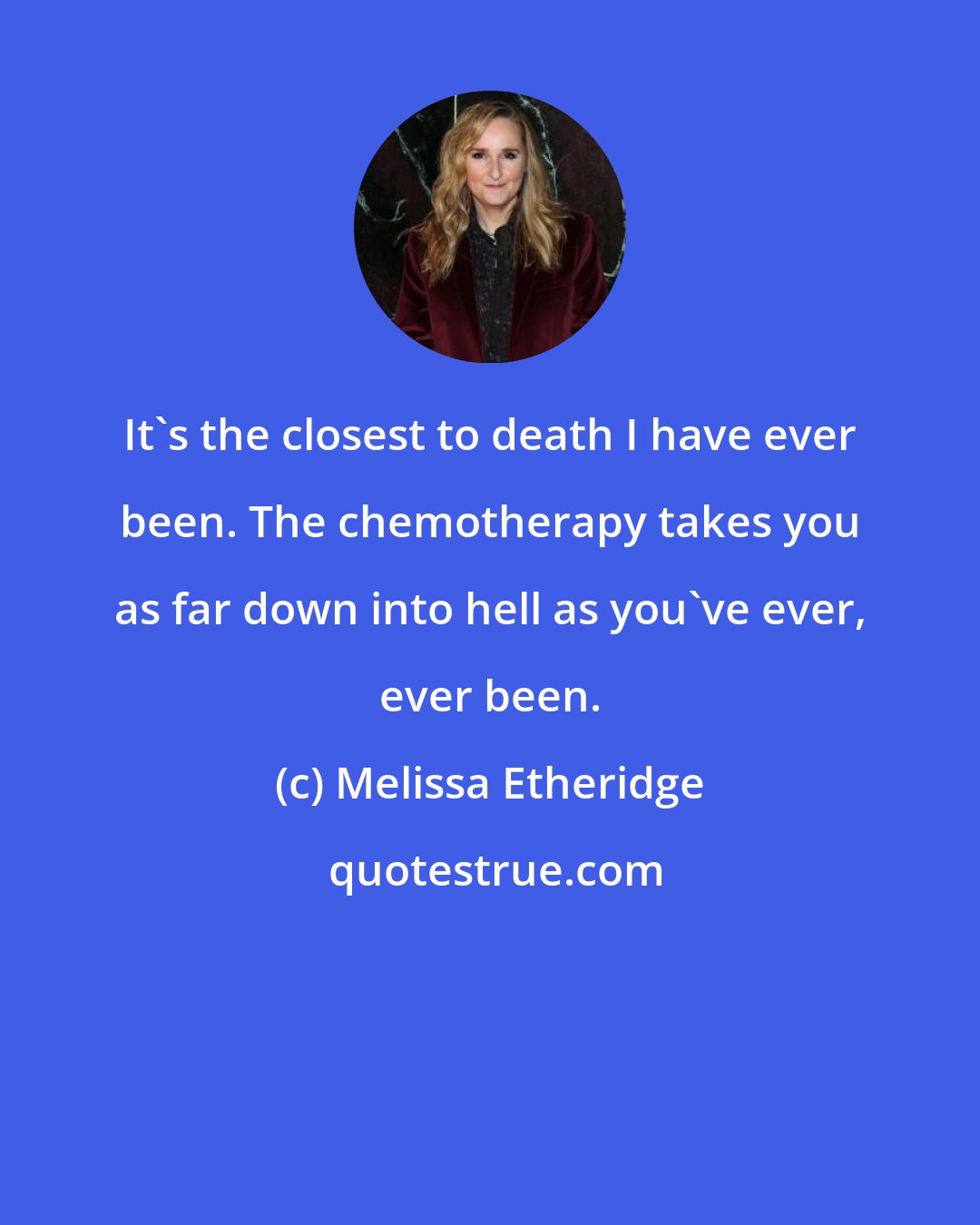 Melissa Etheridge: It's the closest to death I have ever been. The chemotherapy takes you as far down into hell as you've ever, ever been.