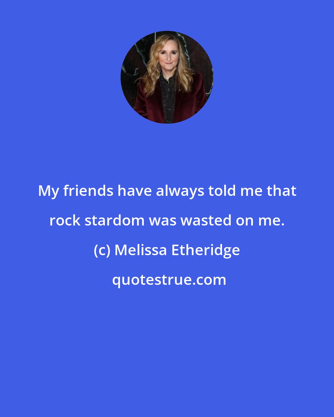 Melissa Etheridge: My friends have always told me that rock stardom was wasted on me.