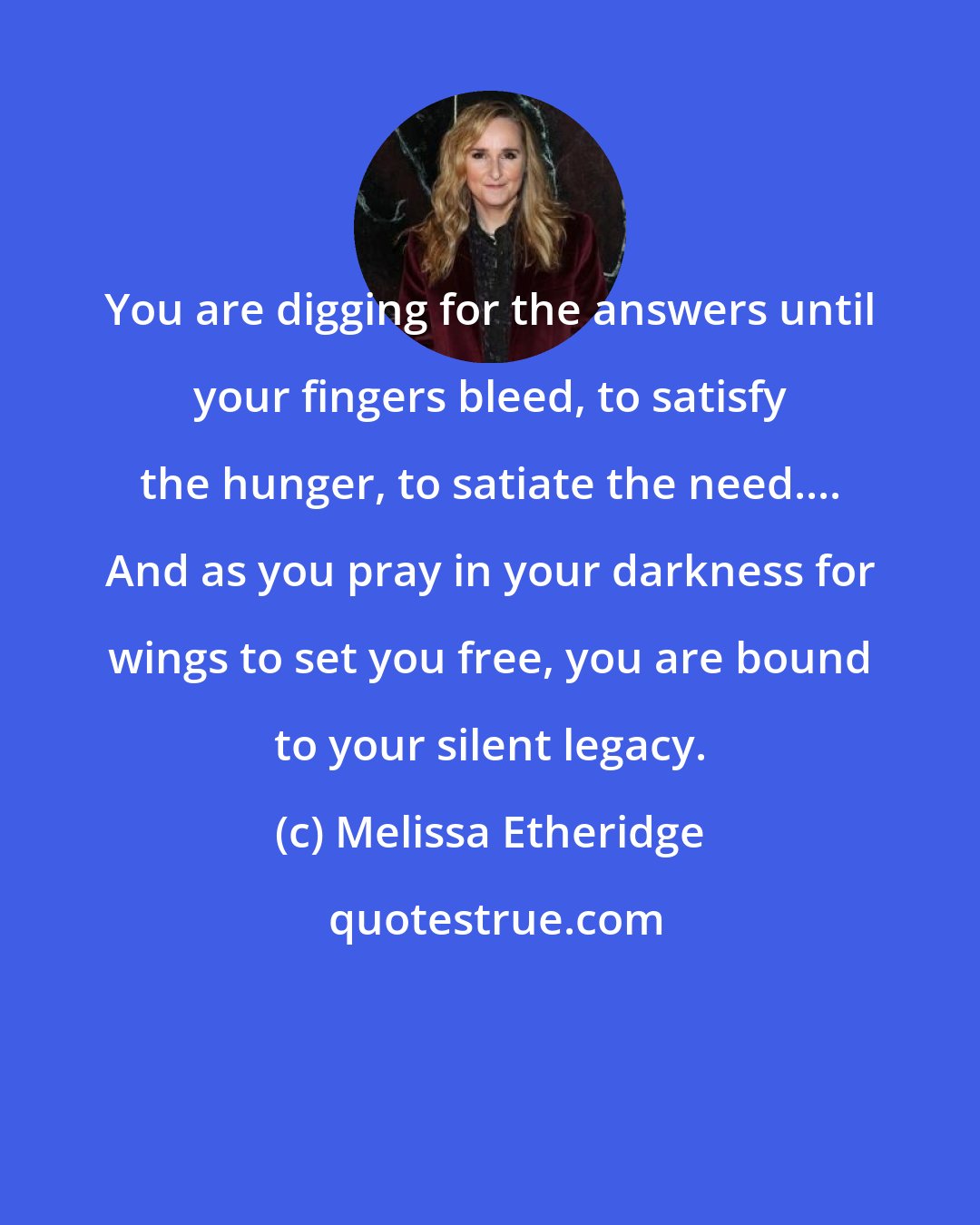 Melissa Etheridge: You are digging for the answers until your fingers bleed, to satisfy the hunger, to satiate the need.... And as you pray in your darkness for wings to set you free, you are bound to your silent legacy.