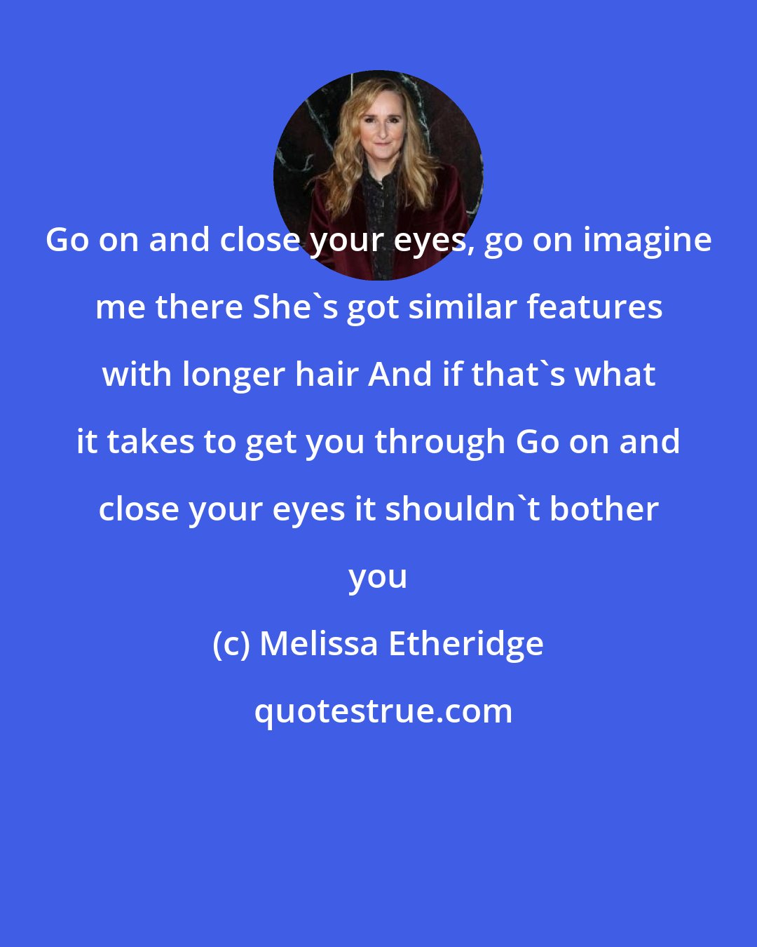 Melissa Etheridge: Go on and close your eyes, go on imagine me there She's got similar features with longer hair And if that's what it takes to get you through Go on and close your eyes it shouldn't bother you