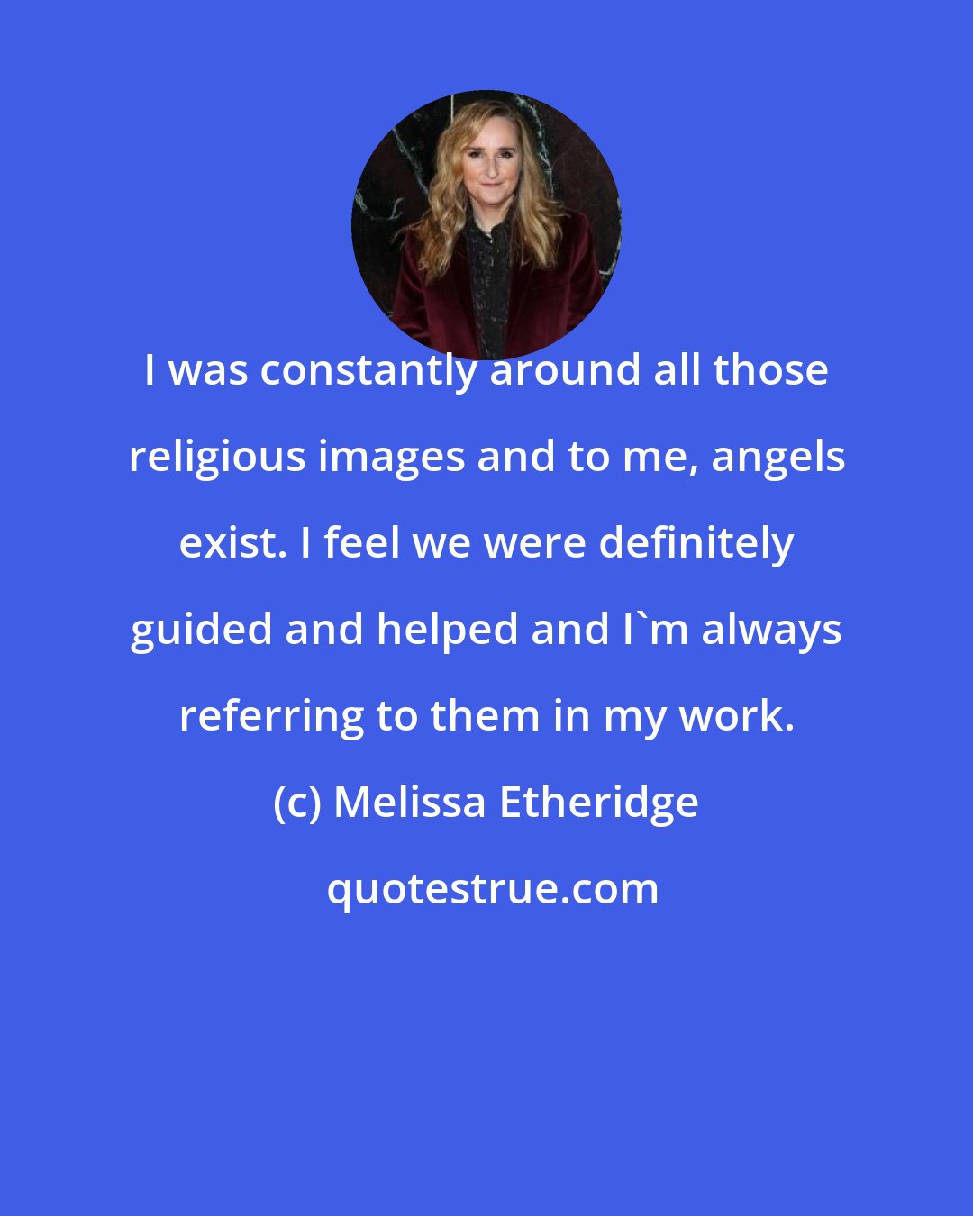 Melissa Etheridge: I was constantly around all those religious images and to me, angels exist. I feel we were definitely guided and helped and I'm always referring to them in my work.