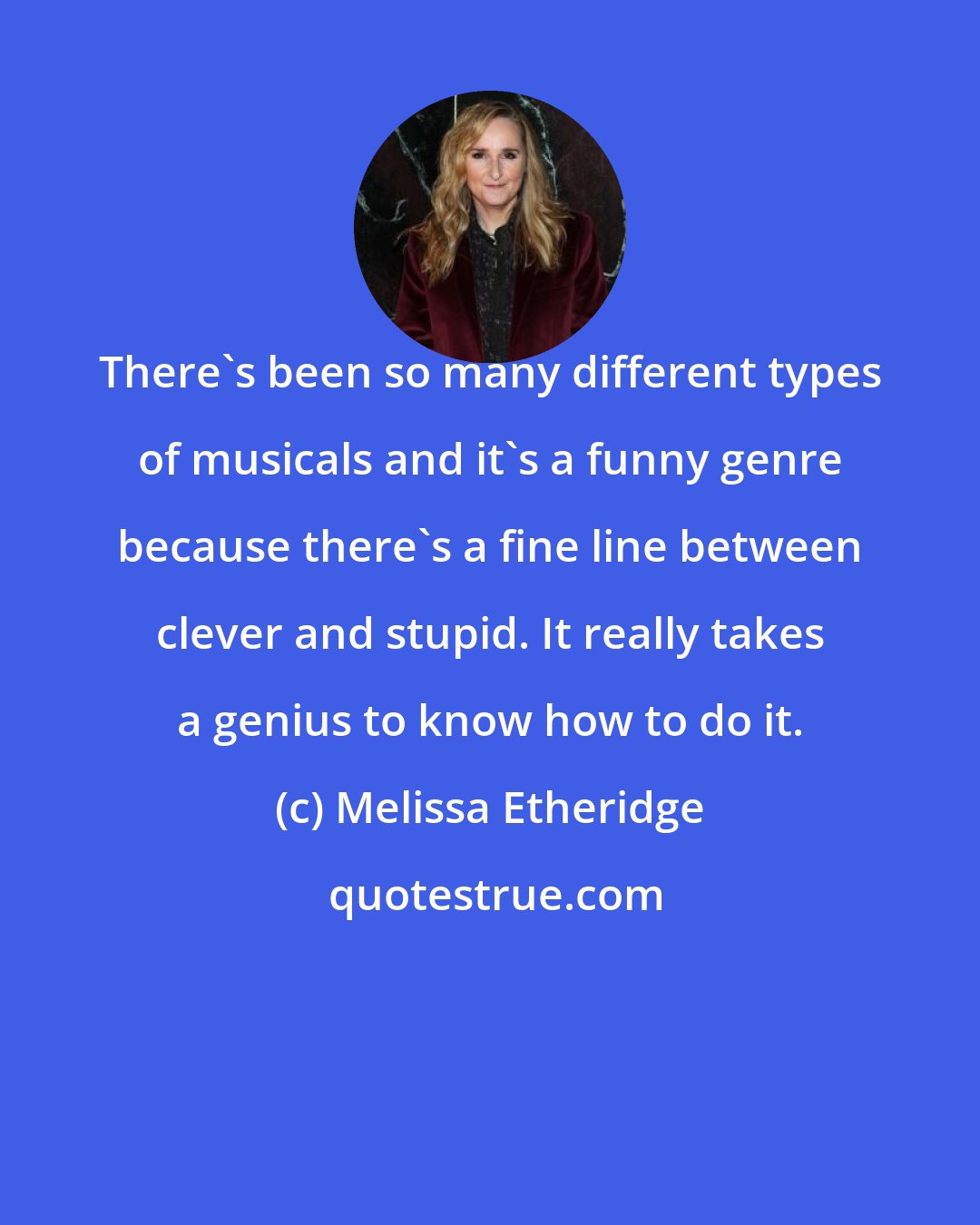 Melissa Etheridge: There's been so many different types of musicals and it's a funny genre because there's a fine line between clever and stupid. It really takes a genius to know how to do it.