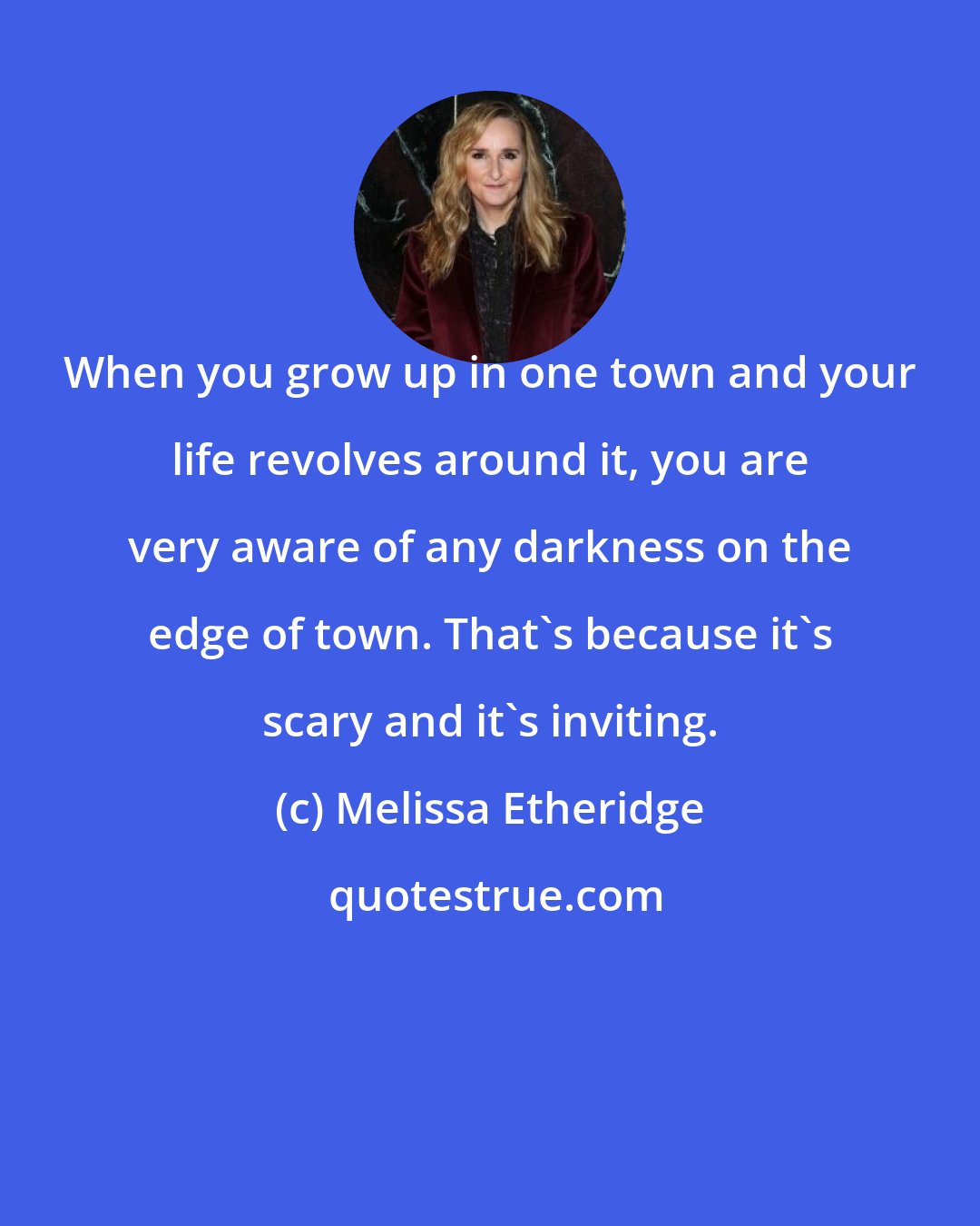 Melissa Etheridge: When you grow up in one town and your life revolves around it, you are very aware of any darkness on the edge of town. That's because it's scary and it's inviting.