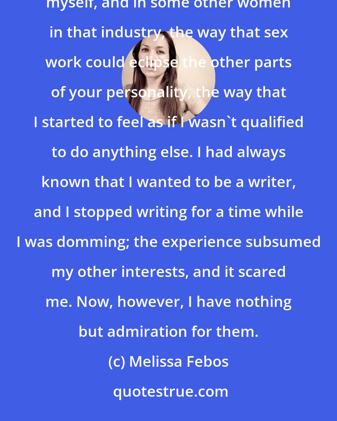 Melissa Febos: Early in my career as a domme, I both admired and feared becoming one of those career dommes. I saw, in myself, and in some other women in that industry, the way that sex work could eclipse the other parts of your personality, the way that I started to feel as if I wasn't qualified to do anything else. I had always known that I wanted to be a writer, and I stopped writing for a time while I was domming; the experience subsumed my other interests, and it scared me. Now, however, I have nothing but admiration for them.