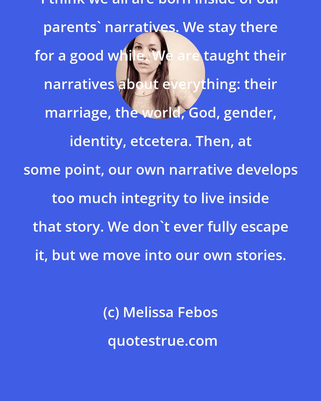 Melissa Febos: I think we all are born inside of our parents' narratives. We stay there for a good while. We are taught their narratives about everything: their marriage, the world, God, gender, identity, etcetera. Then, at some point, our own narrative develops too much integrity to live inside that story. We don't ever fully escape it, but we move into our own stories.