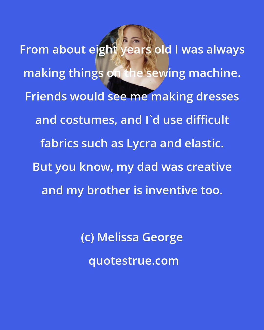Melissa George: From about eight years old I was always making things on the sewing machine. Friends would see me making dresses and costumes, and I'd use difficult fabrics such as Lycra and elastic. But you know, my dad was creative and my brother is inventive too.