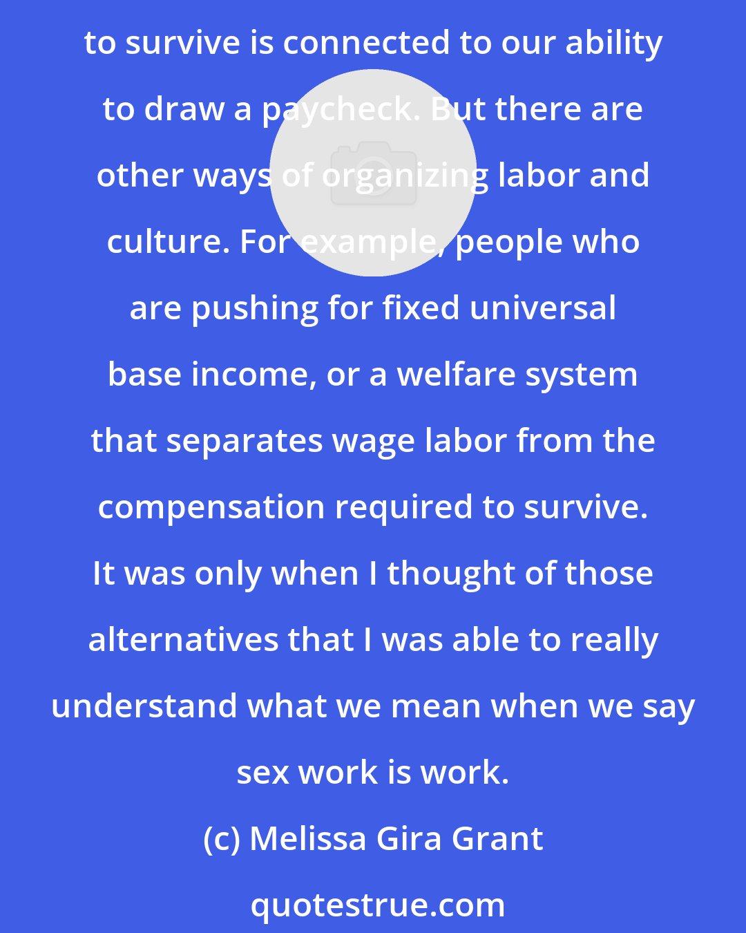 Melissa Gira Grant: Most people aren't encouraged to think of their labor as very valuable. We usually think of it as the necessary thing we engage in in order to survive. We live in a world where our ability to survive is connected to our ability to draw a paycheck. But there are other ways of organizing labor and culture. For example, people who are pushing for fixed universal base income, or a welfare system that separates wage labor from the compensation required to survive. It was only when I thought of those alternatives that I was able to really understand what we mean when we say sex work is work.