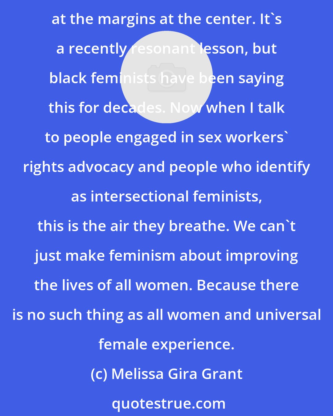 Melissa Gira Grant: Sex workers are the last women police stand in to protect. Sex workers are the last people that room is made for in many ways. You get a different kind of feminism if you put people at the margins at the center. It's a recently resonant lesson, but black feminists have been saying this for decades. Now when I talk to people engaged in sex workers' rights advocacy and people who identify as intersectional feminists, this is the air they breathe. We can't just make feminism about improving the lives of all women. Because there is no such thing as all women and universal female experience.