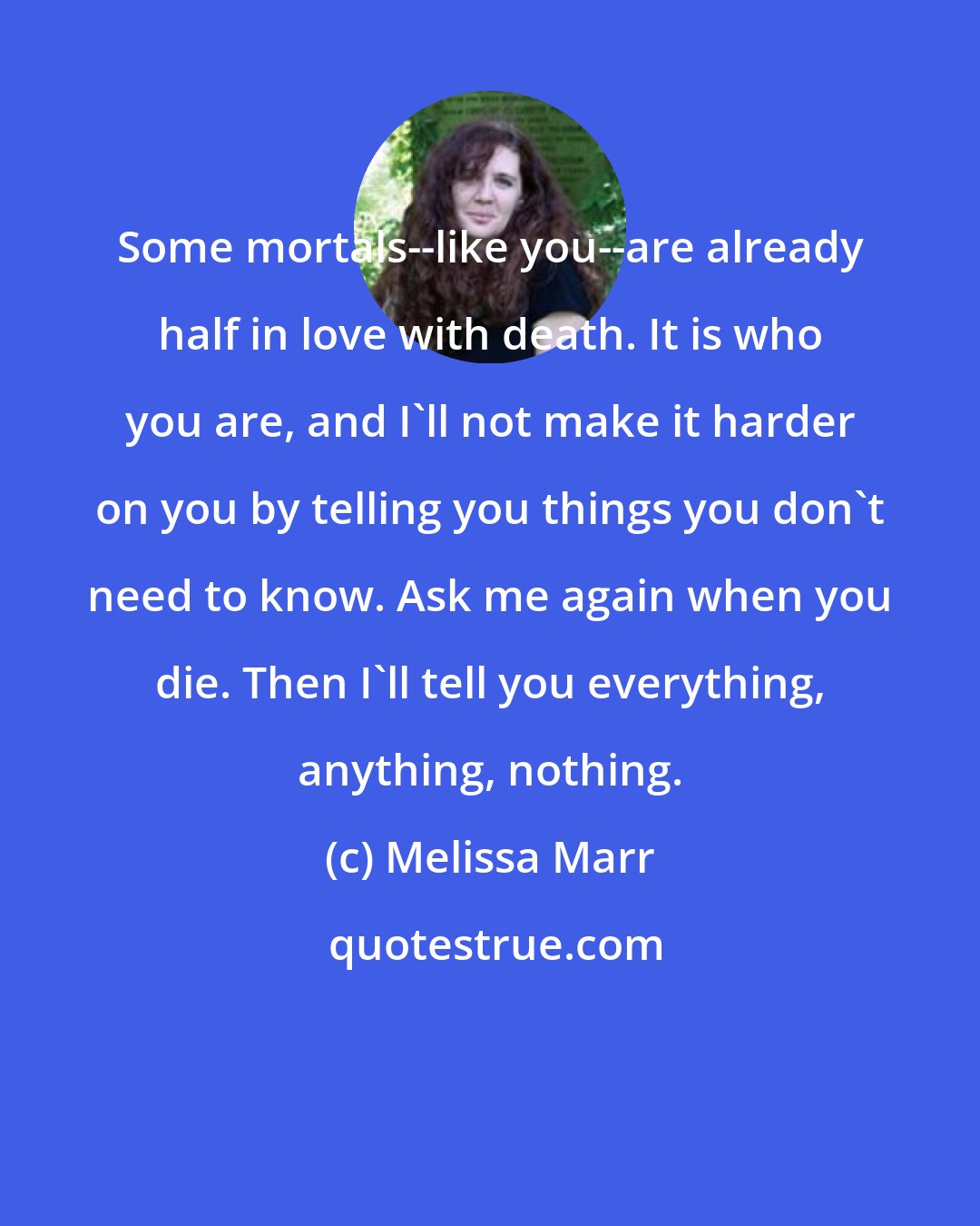 Melissa Marr: Some mortals--like you--are already half in love with death. It is who you are, and I'll not make it harder on you by telling you things you don't need to know. Ask me again when you die. Then I'll tell you everything, anything, nothing.