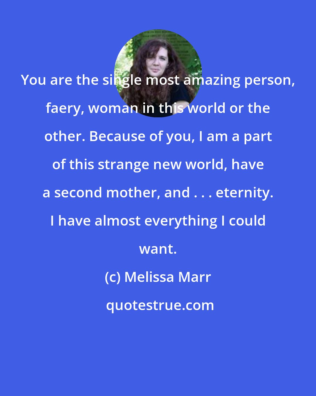 Melissa Marr: You are the single most amazing person, faery, woman in this world or the other. Because of you, I am a part of this strange new world, have a second mother, and . . . eternity. I have almost everything I could want.