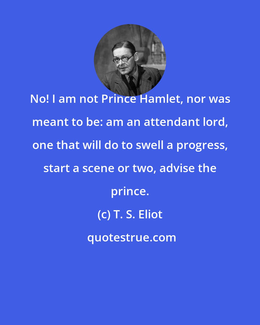 T. S. Eliot: No! I am not Prince Hamlet, nor was meant to be: am an attendant lord, one that will do to swell a progress, start a scene or two, advise the prince.