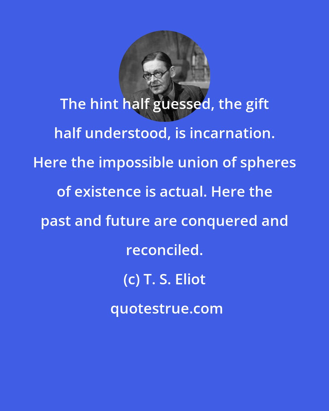 T. S. Eliot: The hint half guessed, the gift half understood, is incarnation. Here the impossible union of spheres of existence is actual. Here the past and future are conquered and reconciled.