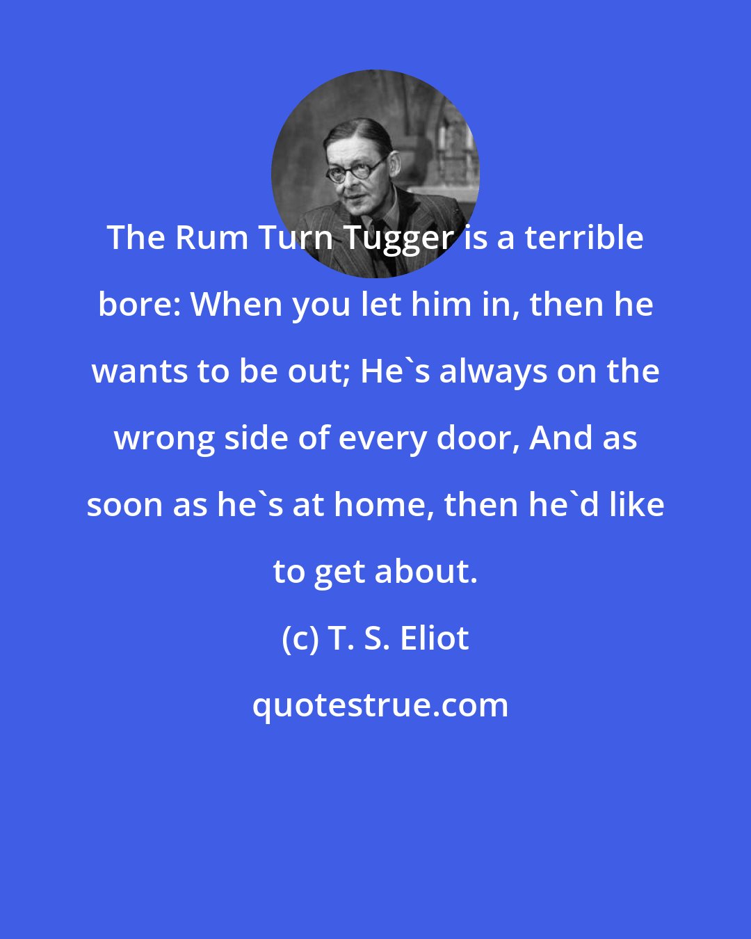 T. S. Eliot: The Rum Turn Tugger is a terrible bore: When you let him in, then he wants to be out; He's always on the wrong side of every door, And as soon as he's at home, then he'd like to get about.