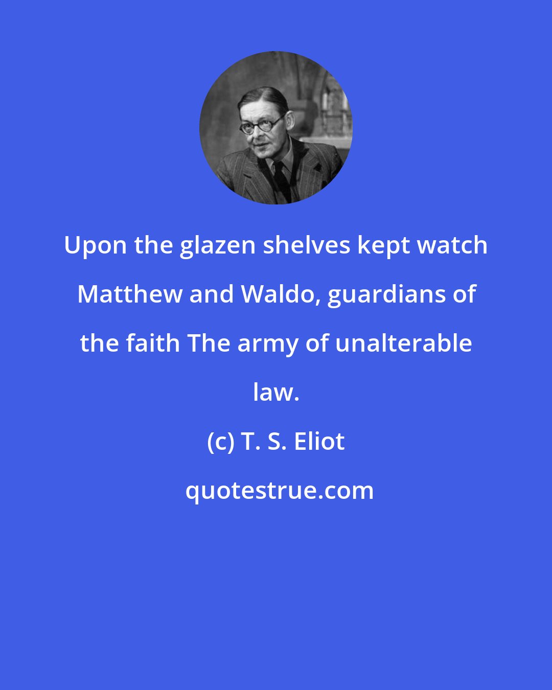 T. S. Eliot: Upon the glazen shelves kept watch Matthew and Waldo, guardians of the faith The army of unalterable law.
