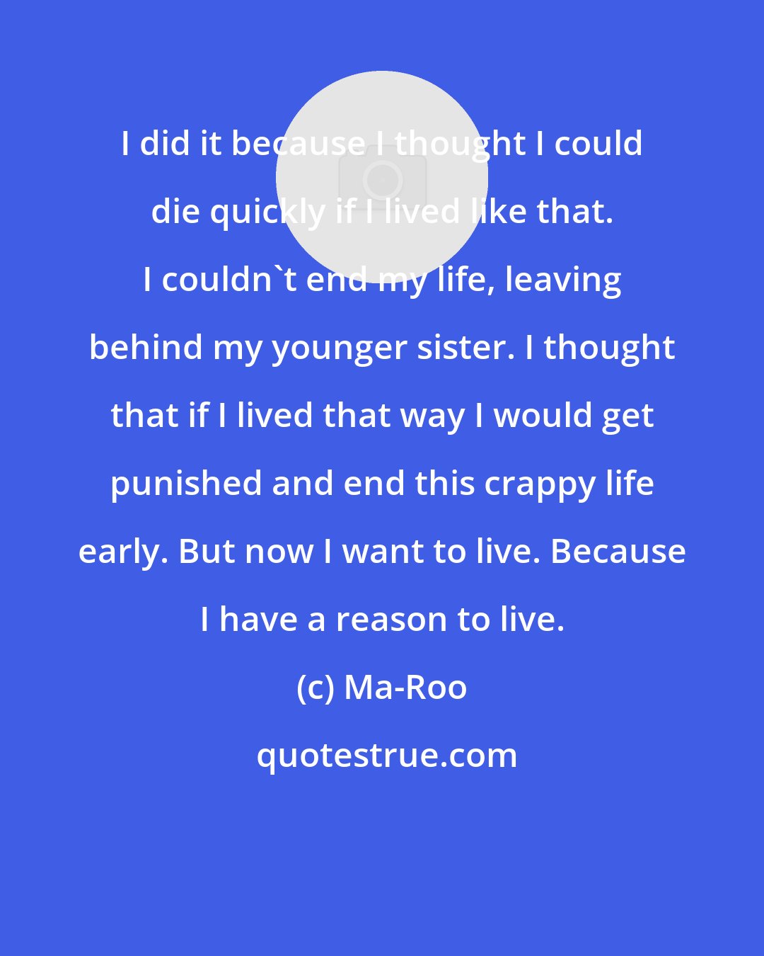 Ma-Roo: I did it because I thought I could die quickly if I lived like that. I couldn't end my life, leaving behind my younger sister. I thought that if I lived that way I would get punished and end this crappy life early. But now I want to live. Because I have a reason to live.
