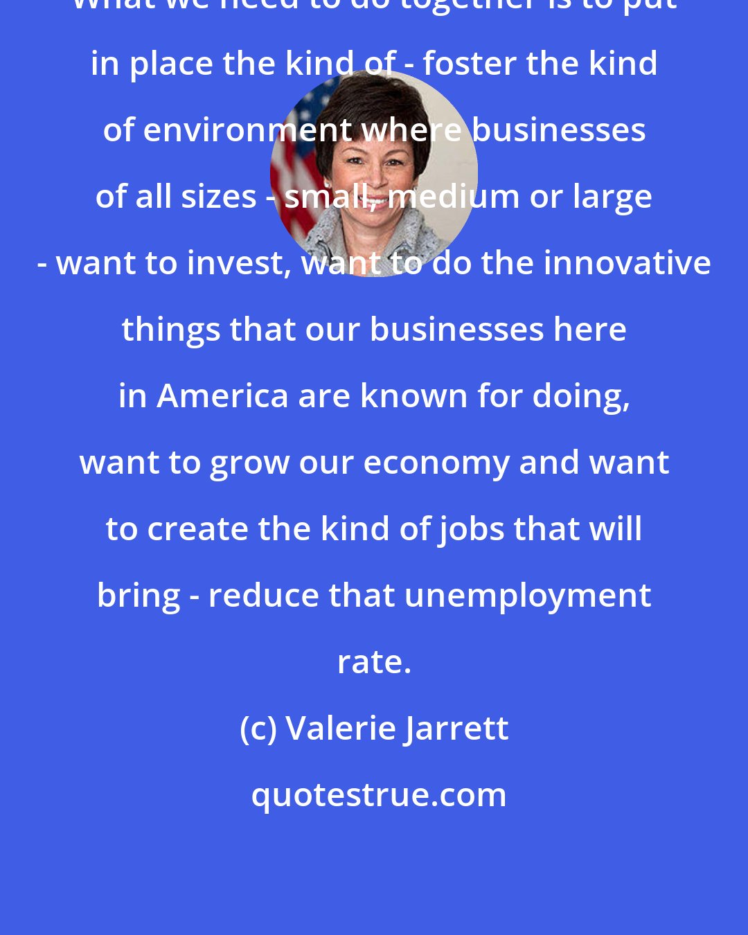 Valerie Jarrett: What we need to do together is to put in place the kind of - foster the kind of environment where businesses of all sizes - small, medium or large - want to invest, want to do the innovative things that our businesses here in America are known for doing, want to grow our economy and want to create the kind of jobs that will bring - reduce that unemployment rate.