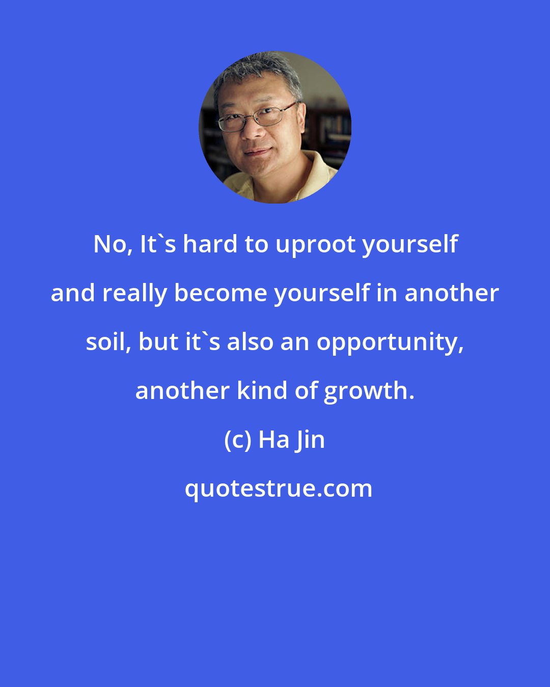 Ha Jin: No, It's hard to uproot yourself and really become yourself in another soil, but it's also an opportunity, another kind of growth.