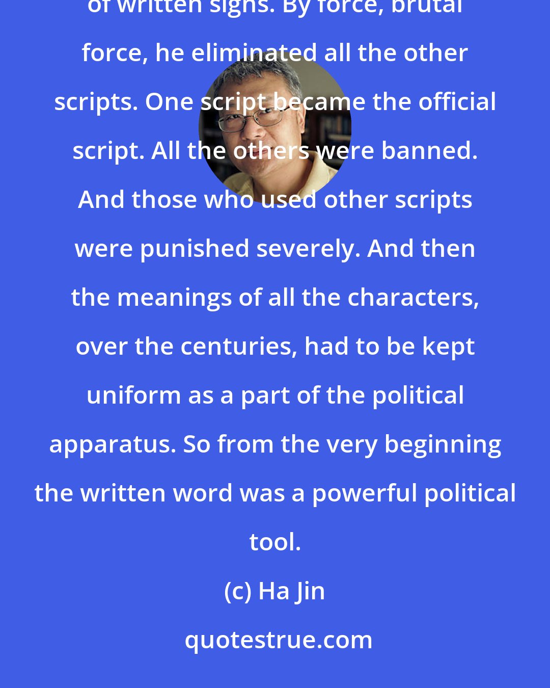 Ha Jin: When the first emperor wanted to unify the country, one of the major policies was to create one system of written signs. By force, brutal force, he eliminated all the other scripts. One script became the official script. All the others were banned. And those who used other scripts were punished severely. And then the meanings of all the characters, over the centuries, had to be kept uniform as a part of the political apparatus. So from the very beginning the written word was a powerful political tool.