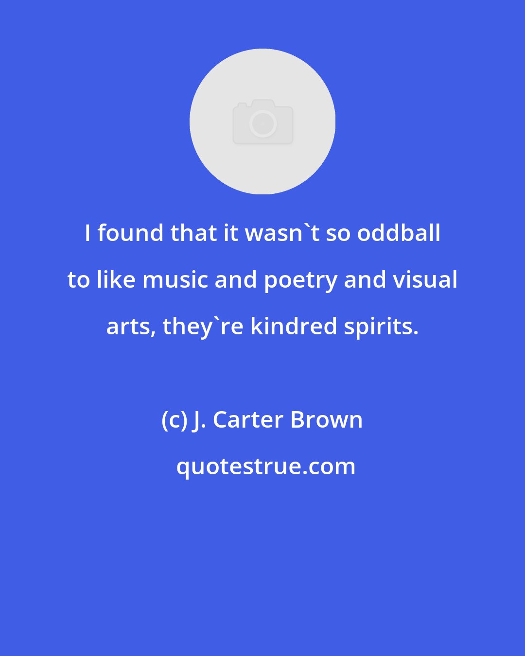 J. Carter Brown: I found that it wasn't so oddball to like music and poetry and visual arts, they're kindred spirits.