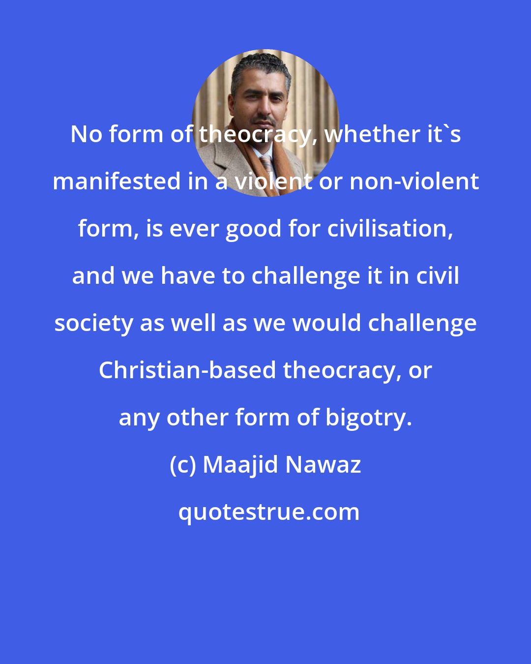 Maajid Nawaz: No form of theocracy, whether it's manifested in a violent or non-violent form, is ever good for civilisation, and we have to challenge it in civil society as well as we would challenge Christian-based theocracy, or any other form of bigotry.