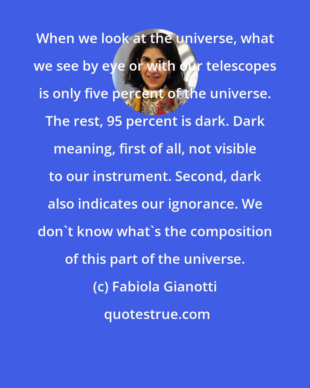 Fabiola Gianotti: When we look at the universe, what we see by eye or with our telescopes is only five percent of the universe. The rest, 95 percent is dark. Dark meaning, first of all, not visible to our instrument. Second, dark also indicates our ignorance. We don't know what's the composition of this part of the universe.