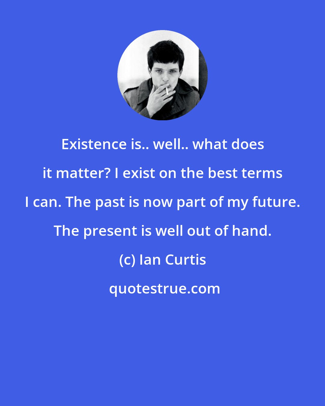 Ian Curtis: Existence is.. well.. what does it matter? I exist on the best terms I can. The past is now part of my future. The present is well out of hand.