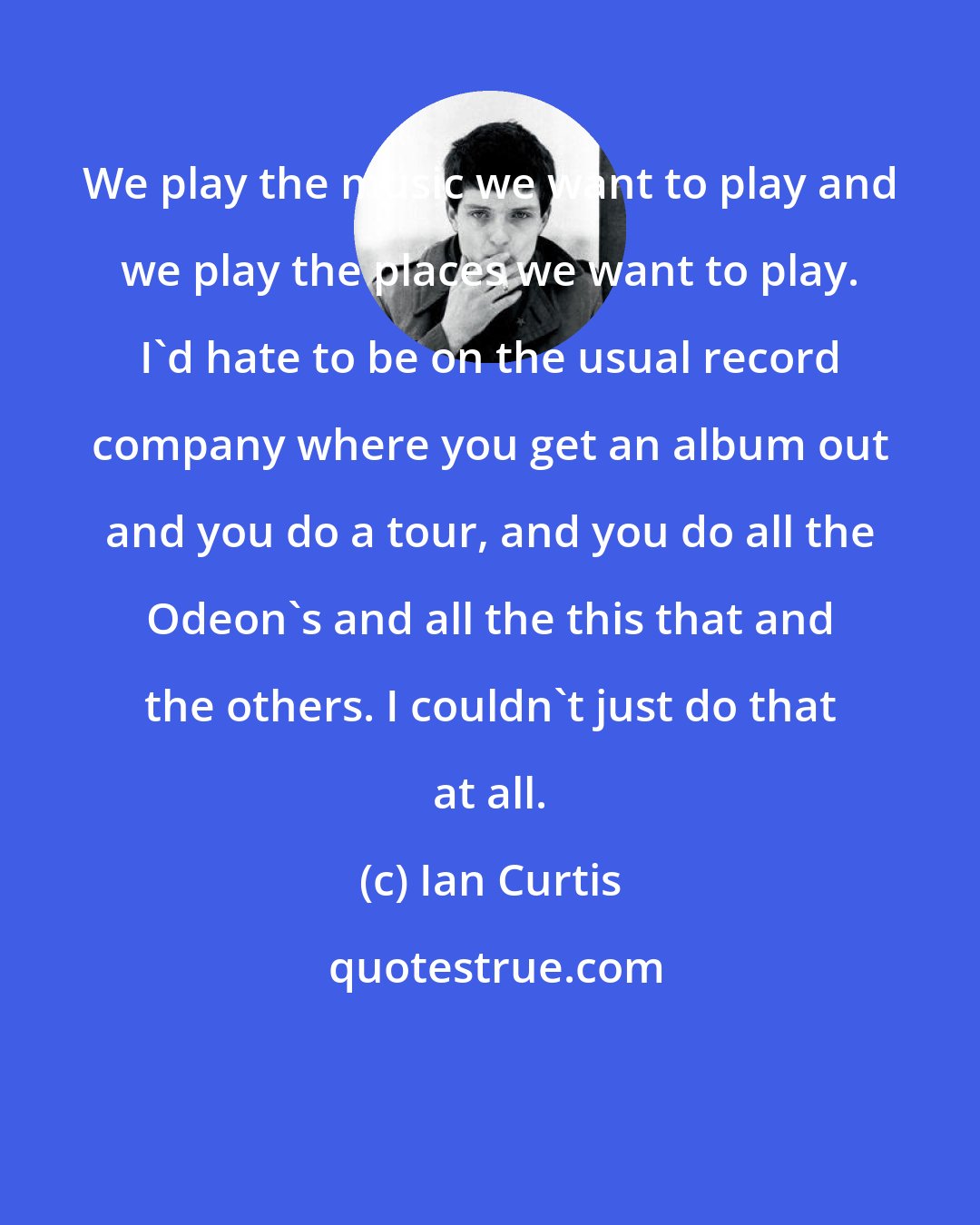 Ian Curtis: We play the music we want to play and we play the places we want to play. I'd hate to be on the usual record company where you get an album out and you do a tour, and you do all the Odeon's and all the this that and the others. I couldn't just do that at all.