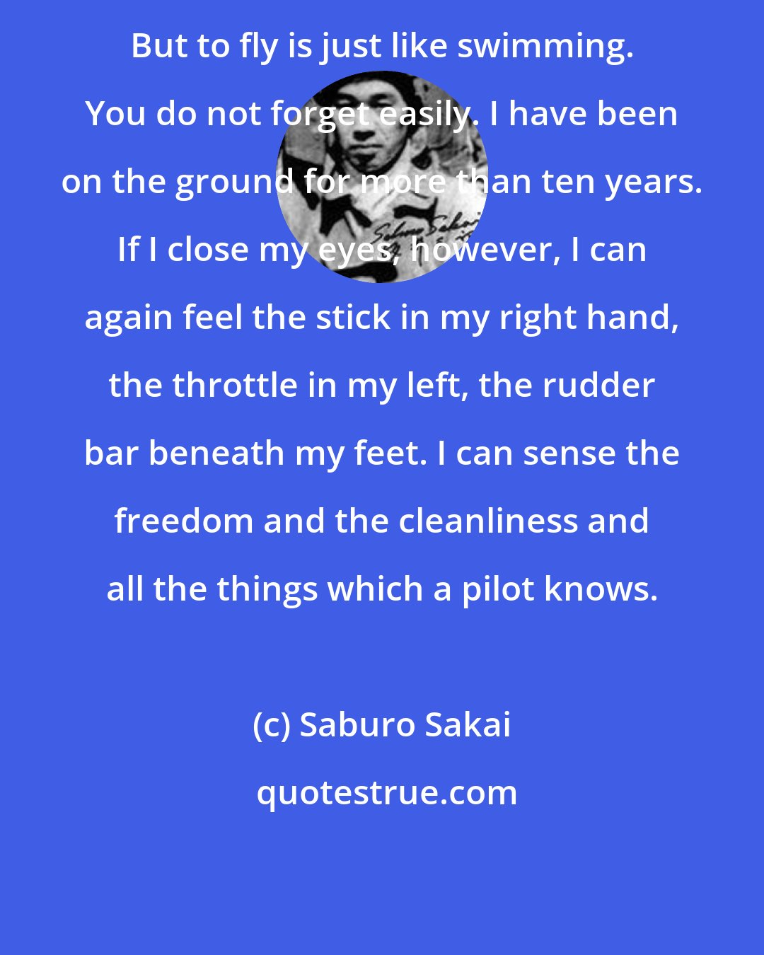 Saburo Sakai: But to fly is just like swimming. You do not forget easily. I have been on the ground for more than ten years. If I close my eyes, however, I can again feel the stick in my right hand, the throttle in my left, the rudder bar beneath my feet. I can sense the freedom and the cleanliness and all the things which a pilot knows.