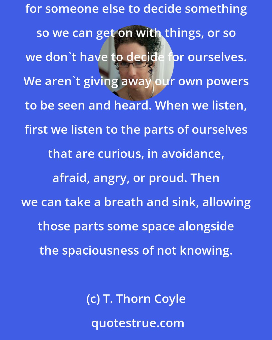T. Thorn Coyle: True listening is never self-effacement. We bring the whole self to the process, rather than denying self. When we truly listen, we aren't just waiting for someone else to decide something so we can get on with things, or so we don't have to decide for ourselves. We aren't giving away our own powers to be seen and heard. When we listen, first we listen to the parts of ourselves that are curious, in avoidance, afraid, angry, or proud. Then we can take a breath and sink, allowing those parts some space alongside the spaciousness of not knowing.