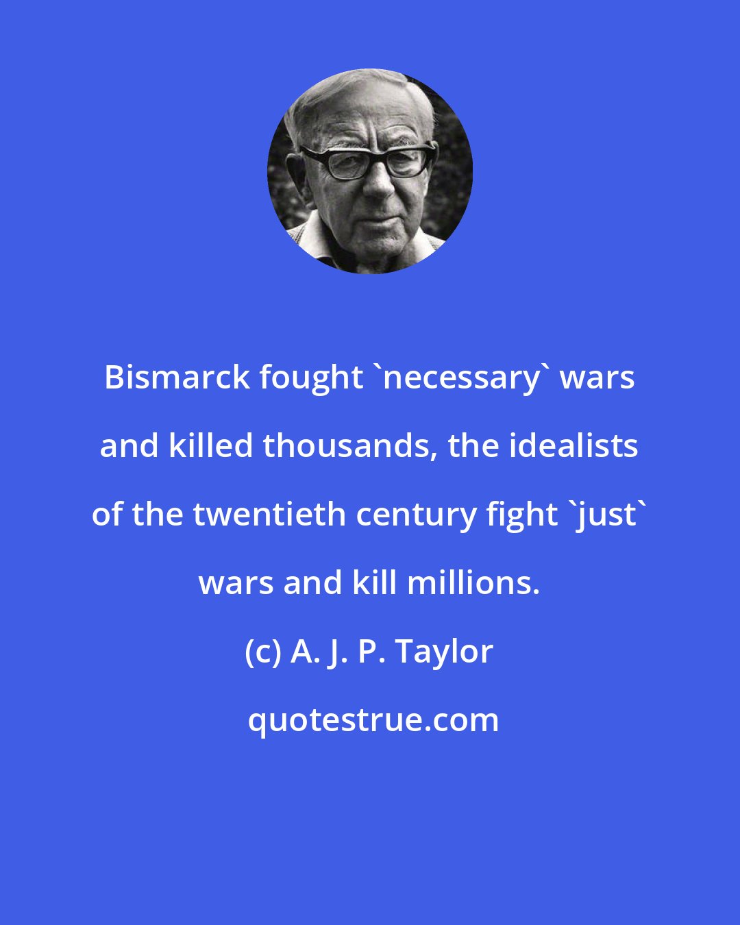 A. J. P. Taylor: Bismarck fought 'necessary' wars and killed thousands, the idealists of the twentieth century fight 'just' wars and kill millions.