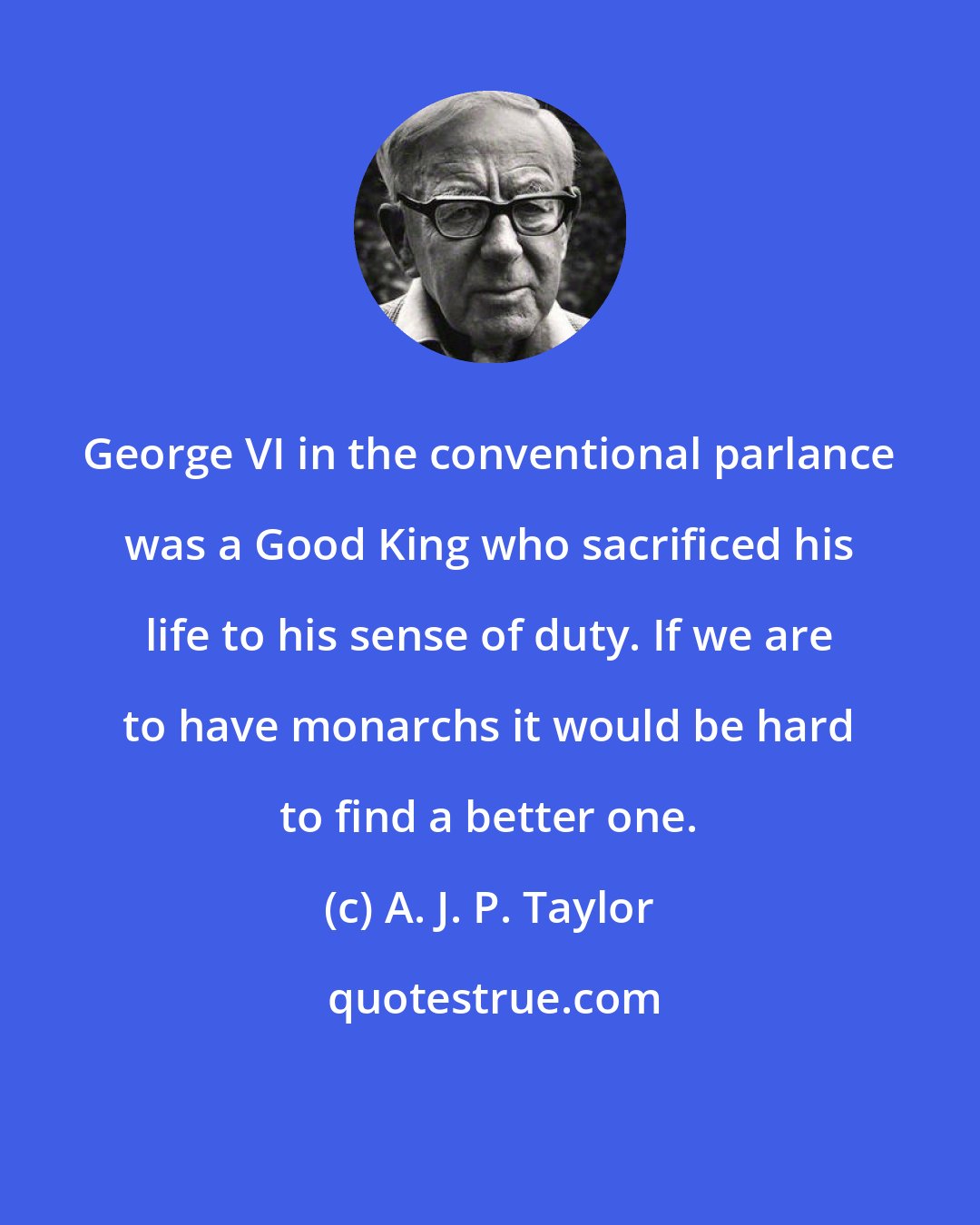 A. J. P. Taylor: George VI in the conventional parlance was a Good King who sacrificed his life to his sense of duty. If we are to have monarchs it would be hard to find a better one.