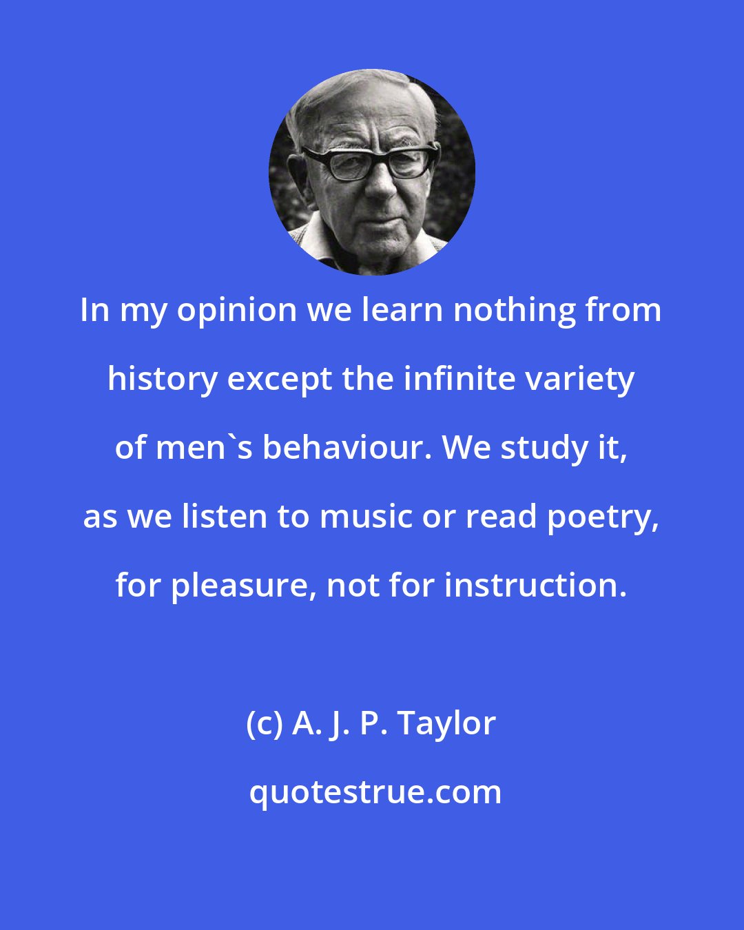 A. J. P. Taylor: In my opinion we learn nothing from history except the infinite variety of men's behaviour. We study it, as we listen to music or read poetry, for pleasure, not for instruction.