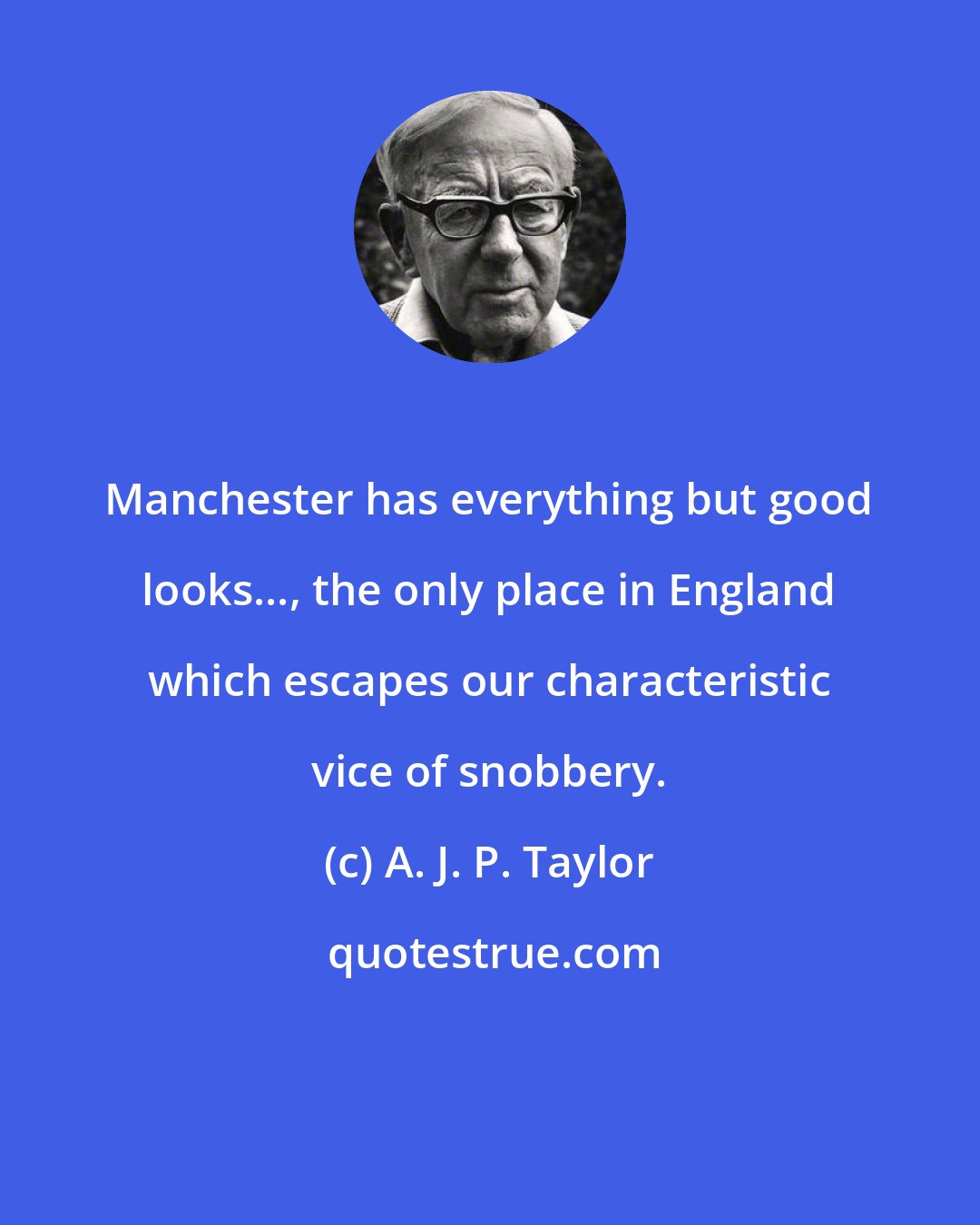 A. J. P. Taylor: Manchester has everything but good looks..., the only place in England which escapes our characteristic vice of snobbery.