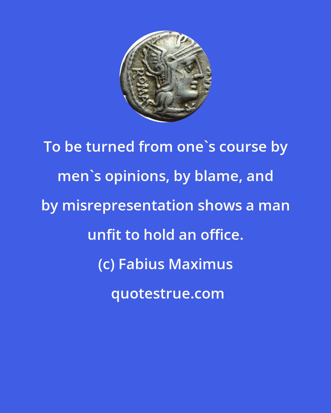 Fabius Maximus: To be turned from one's course by men's opinions, by blame, and by misrepresentation shows a man unfit to hold an office.