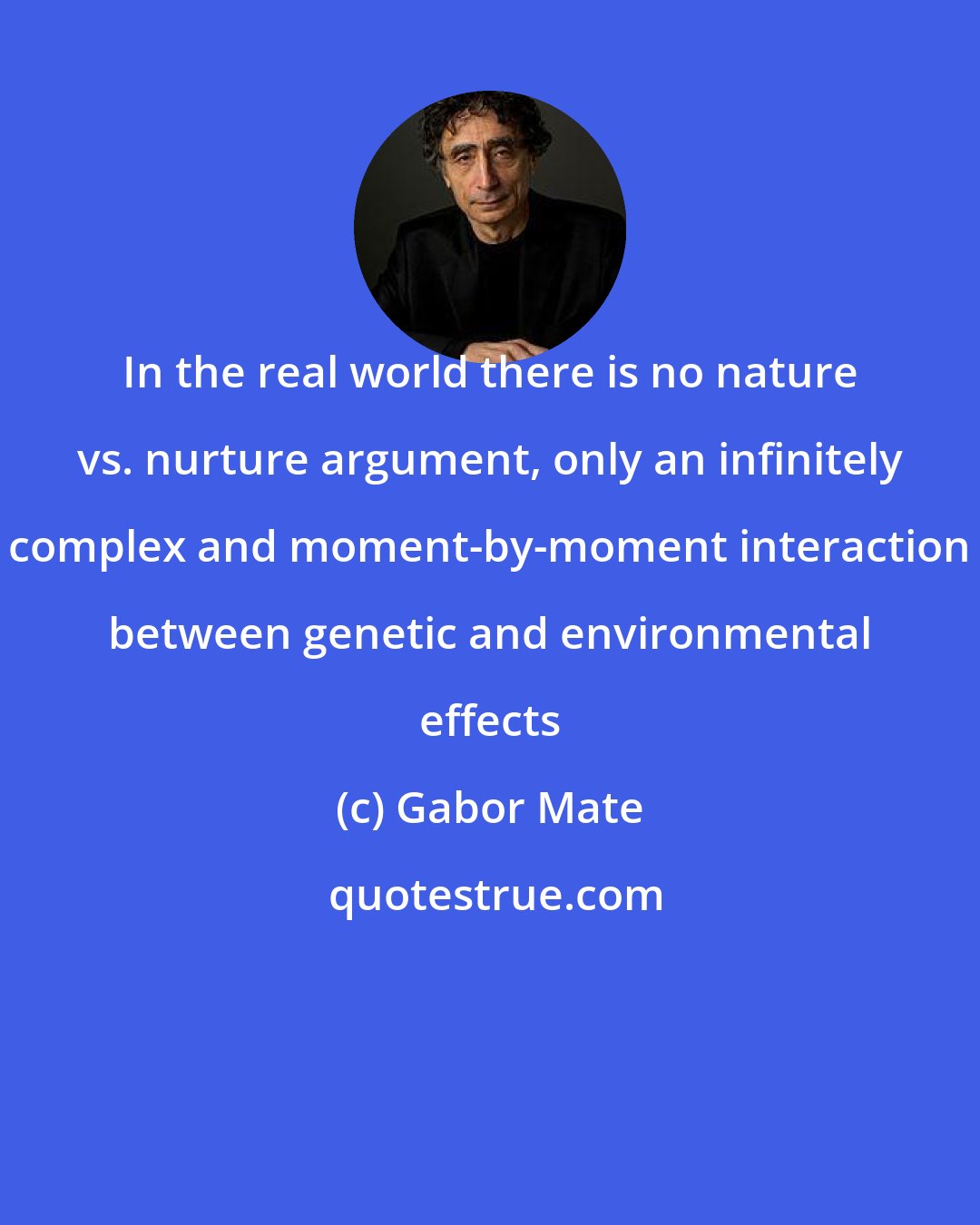 Gabor Mate: In the real world there is no nature vs. nurture argument, only an infinitely complex and moment-by-moment interaction between genetic and environmental effects