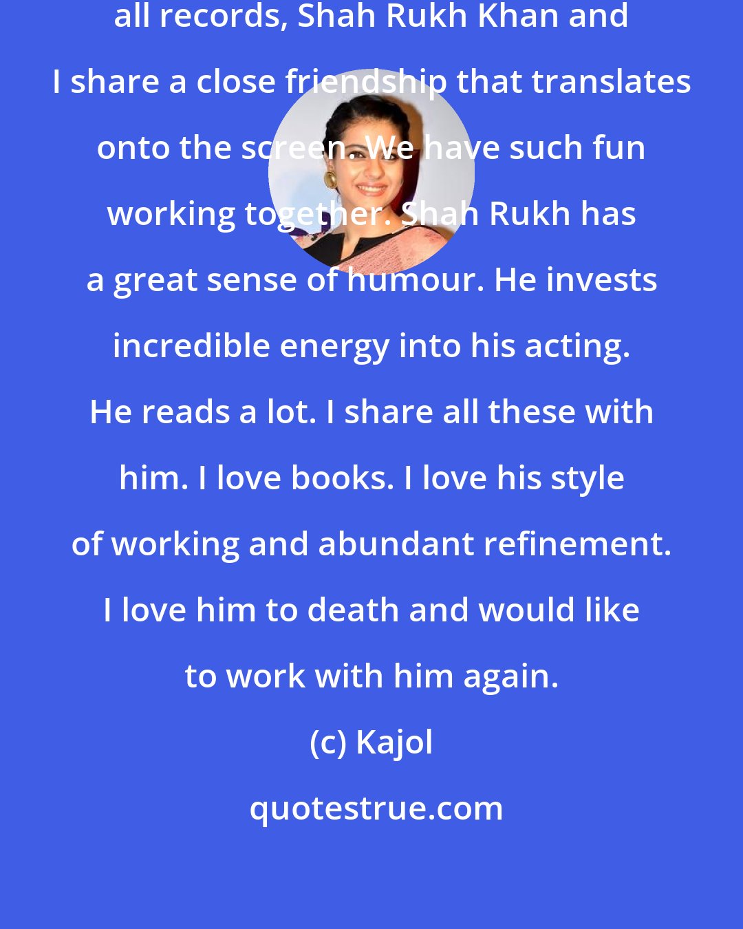 Kajol: I am thrilled that DDLJ has beaten all records, Shah Rukh Khan and I share a close friendship that translates onto the screen. We have such fun working together. Shah Rukh has a great sense of humour. He invests incredible energy into his acting. He reads a lot. I share all these with him. I love books. I love his style of working and abundant refinement. I love him to death and would like to work with him again.