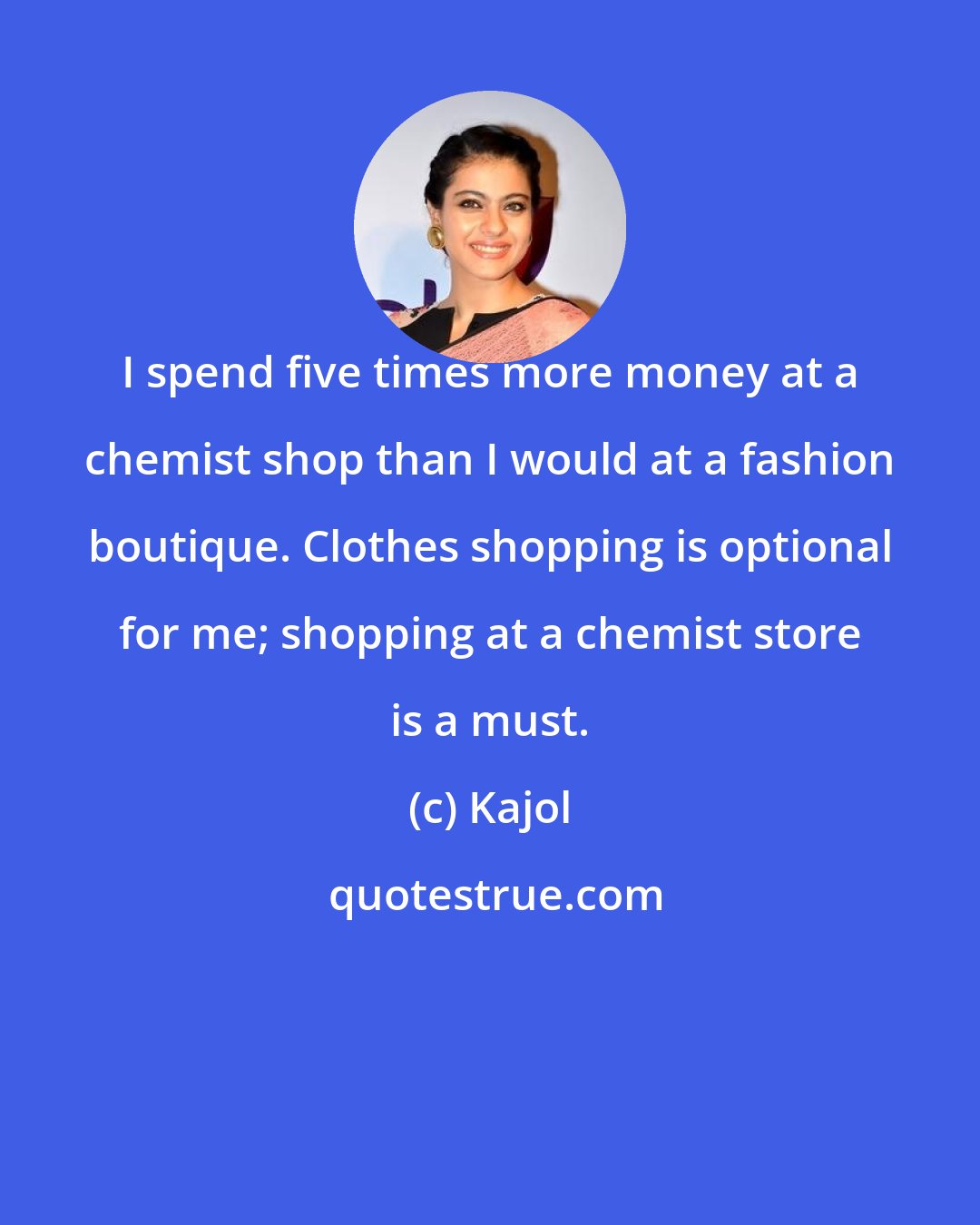 Kajol: I spend five times more money at a chemist shop than I would at a fashion boutique. Clothes shopping is optional for me; shopping at a chemist store is a must.