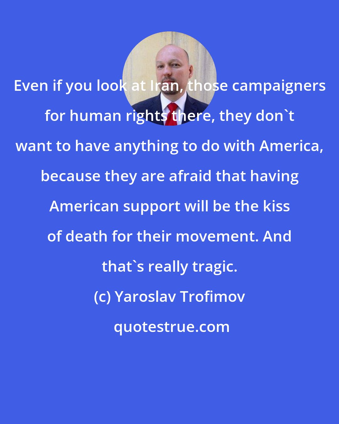Yaroslav Trofimov: Even if you look at Iran, those campaigners for human rights there, they don't want to have anything to do with America, because they are afraid that having American support will be the kiss of death for their movement. And that's really tragic.