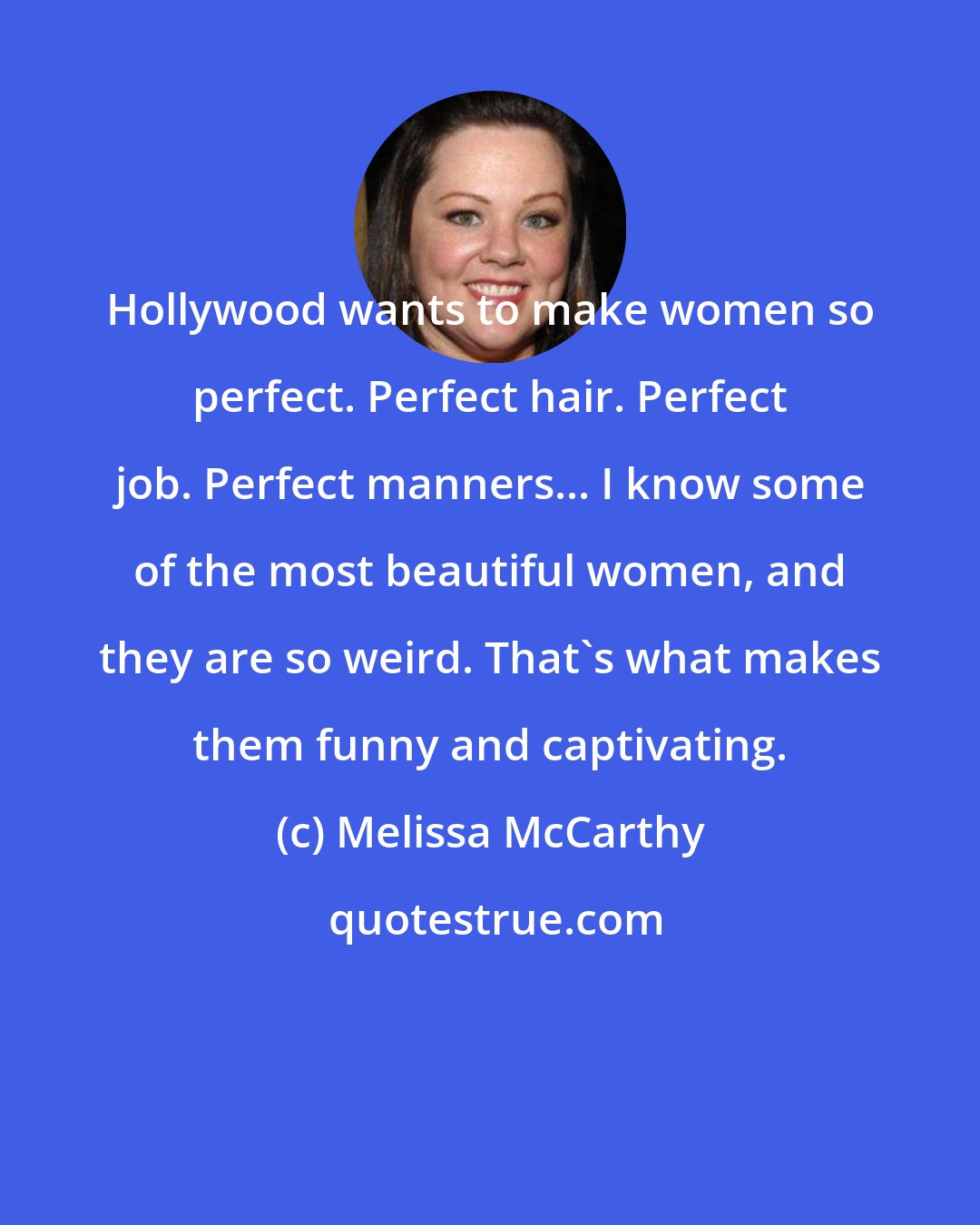 Melissa McCarthy: Hollywood wants to make women so perfect. Perfect hair. Perfect job. Perfect manners... I know some of the most beautiful women, and they are so weird. That's what makes them funny and captivating.