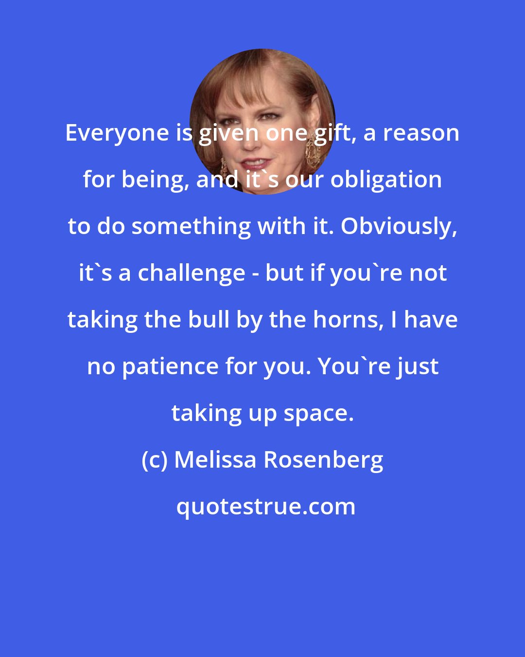 Melissa Rosenberg: Everyone is given one gift, a reason for being, and it's our obligation to do something with it. Obviously, it's a challenge - but if you're not taking the bull by the horns, I have no patience for you. You're just taking up space.